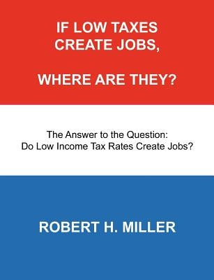 If Low Taxes Create Jobs, Where Are They?: The Answer to the Question: Do Low Tax Rates Create Jobs? by Miller, Robert H.