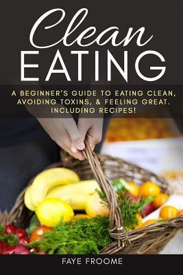 Clean Eating: A beginner's Guide to Eating Clean, Avoiding Toxins, and Feeling Great. Including Recipes! by Froome, Faye