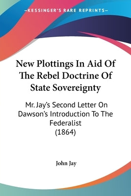 New Plottings In Aid Of The Rebel Doctrine Of State Sovereignty: Mr. Jay's Second Letter On Dawson's Introduction To The Federalist (1864) by Jay, John