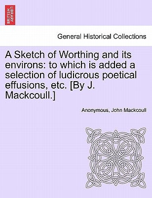 A Sketch of Worthing and Its Environs: To Which Is Added a Selection of Ludicrous Poetical Effusions, Etc. [By J. Mackcoull.] by Anonymous
