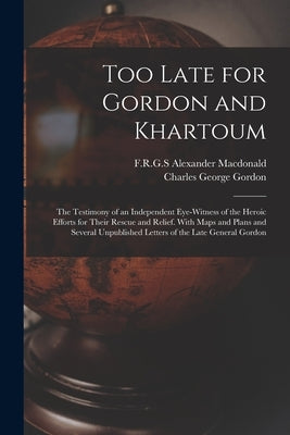 Too Late for Gordon and Khartoum; the Testimony of an Independent Eye-witness of the Heroic Efforts for Their Rescue and Relief. With Maps and Plans a by MacDonald, Alexander F. R. G. S.