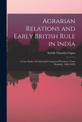 Agrarian Relations and Early British Rule in India; a Case Study of Ceded and Conquered Provinces: (Uttar Pradesh), (1803-1833) by Gupta, Sulekh Chandra 1928-