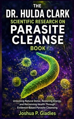 The Dr. Hulda Clark Scientific Research on Parasite Cleanse Book: Unlocking Natural Detox, Restoring Energy, and Reclaiming Health Through Evidence-Ba by P. Gladies, Joshua