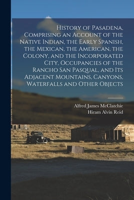 History of Pasadena, Comprising an Account of the Native Indian, the Early Spanish, the Mexican, the American, the Colony, and the Incorporated City, by McClatchie, Alfred James