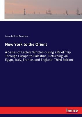 New York to the Orient: A Series of Letters Written during a Brief Trip Through Europe to Palestine, Returning via Egypt, Italy, France, and England. by Emerson, Jesse Milton
