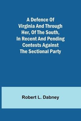 A Defence Of Virginia And Through Her, Of The South, In Recent And Pending Contests Against The Sectional Party by Robert L Dabney