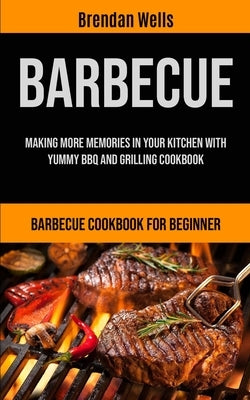 Barbecue: Making More Memories In Your Kitchen With Yummy BBQ And Grilling Cookbook (Barbecue Cookbook For Beginner) by Wells, Brendan