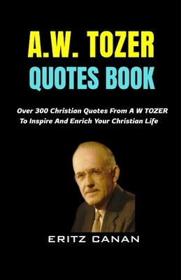 A.W. Tozer Quotes Book: Over 300 Christian Quotes From A W TOZER To Inspire And Enrich Your Christian Life by Canan, Eritz
