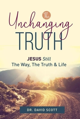The Unchanging Truth Jesus Still The Way, Truth & Life by Scott, David
