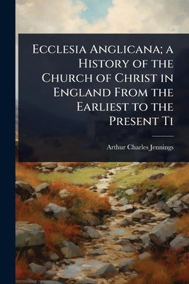 Ecclesia Anglicana; a History of the Church of Christ in England From the Earliest to the Present Ti by Jennings, Arthur Charles