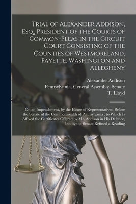 Trial of Alexander Addison, Esq., President of the Courts of Common-Pleas in the Circuit Court Consisting of the Counties of Westmoreland, Fayette, Wa by Addison, Alexander 1759-1807