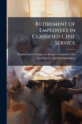 Retirement of Employees in Classified Civil Service: Hearing Before the Committee On Civil Service and Retrenchment, United States Senate, Sixty-Fifth by United States Congress Senate Committ