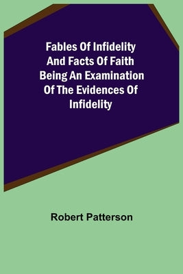 Fables of Infidelity and Facts of Faith Being an Examination of the Evidences of Infidelity by Patterson, Robert