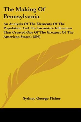 The Making Of Pennsylvania: An Analysis Of The Elements Of The Population And The Formative Influences That Created One Of The Greatest Of The Ame by Fisher, Sydney George