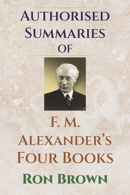 Authorized Summaries of F.M. Alexander's Four Books by Brown, Ron