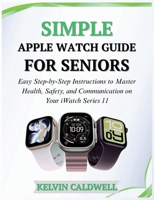 Simple Apple Watch Guide for Seniors: Easy Step-by-Step Instructions to Master Health, Safety, and Communication on Your iWatch Series 11 by Caldwell, Kelvin
