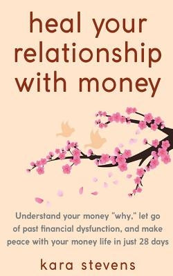 heal your relationship with money: Understand your why, let go of past financial dysfunction, and make peace with your money in just 28 days by Stevens, Kara