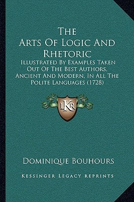 The Arts Of Logic And Rhetoric: Illustrated By Examples Taken Out Of The Best Authors, Ancient And Modern, In All The Polite Languages (1728) by Bouhours, Dominique
