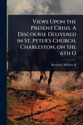 Views Upon the Present Crisis. A Discourse Delivered in St. Peter's Church, Charleston, on the 6th O by H, Barnwell William