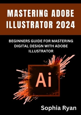 Mastering Adobe Illustrator 2024: Beginners Guide for Mastering Digital Design with Adobe Illustrator by Ryan, Sophia