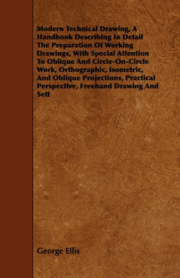 Modern Technical Drawing, a Handbook Describing in Detail the Preparation of Working Drawings, with Special Attention to Oblique and Circle-On-Circle by Ellis, George