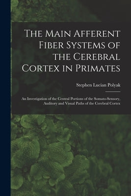 The Main Afferent Fiber Systems of the Cerebral Cortex in Primates: An Investigation of the Central Portions of the Somato-sensory, Auditory and Visua by Polyak, Stephen Lucian