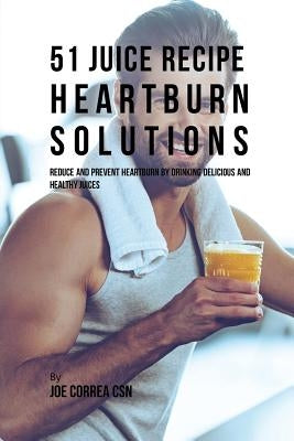 51 Juice Recipe Heartburn Solutions: Reduce and Prevent Heartburn by Drinking Delicious and Healthy Juices by Correa, Joe