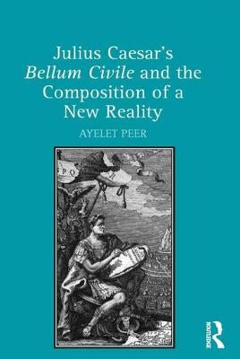 Julius Caesar's Bellum Civile and the Composition of a New Reality by Peer, Ayelet