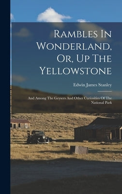 Rambles In Wonderland, Or, Up The Yellowstone: And Among The Geysers And Other Curiosities Of The National Park by Stanley, Edwin James 1848-1919