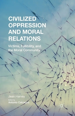 Civilized Oppression and Moral Relations: Victims, Fallibility, and the Moral Community by Harvey, J.