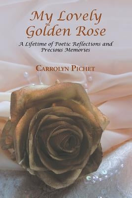My Lovely Golden Rose: A Lifetime of Poetic Reflections and Precious Memories by Pichet, Carrolyn