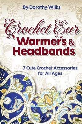Crochet Ear Warmers and Headbands: 7 Cute Crochet Accessories for All Ages by Wilks, Dorothy
