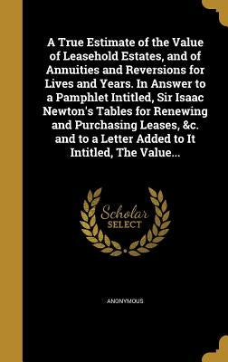 A True Estimate of the Value of Leasehold Estates, and of Annuities and Reversions for Lives and Years. In Answer to a Pamphlet Intitled, Sir Isaac Ne by Anonymous
