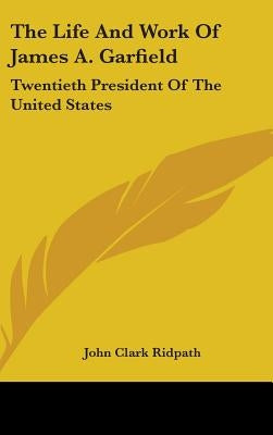 The Life And Work Of James A. Garfield: Twentieth President Of The United States by Ridpath, John Clark