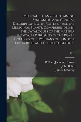 Medical Botany ?containing Systematic and General Descriptions, With Plates of All the Medicinal Plants, Comprehended in the Catalogues of the Materia by Hooker, William Jackson