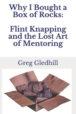 Why I Bought a Box of Rocks: Flint Knapping and the Lost Art of Mentoring by Gledhill, Greg