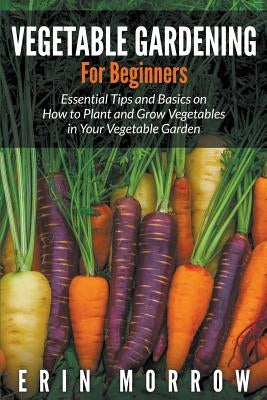 Vegetable Gardening For Beginners: Essential Tips and Basics on How to Plant and Grow Vegetable in Your Vegetable Garden by Morrow, Erin