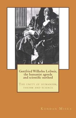 Gottfried Wilhelm Leibniz, the humanist agenda and scientific method: The unity of humanism, theism and science by Misra, Kundan