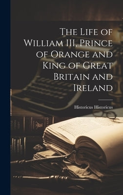 The Life of William III, Prince of Orange and King of Great Britain and Ireland by Historicus, Historicus