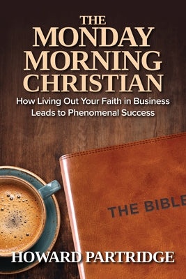 The Monday Morning Christian: How Living Out Your Faith in Business Leads to Phenomenal Success by Partridge, Howard