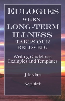 Eulogies When Long-Term Illness Takes Our Beloved: Writing Guidelines, Examples and Templates by Jordan, J.