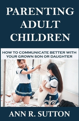 Parenting Adult Children: How to Communicate Better with Your Grown Son or Daughter by R. Sutton, Ann