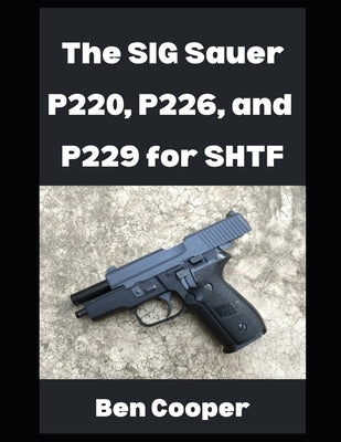 The SIG Sauer P220, P226, and P229 For SHTF: Why You Can Count on the SIG Sauer P-Series For When the Going Gets Tough by Cooper, Ben
