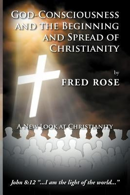 God-Consciousness and the Beginning and Spread of Christianity: A New Look at Christianity by Rose, Fred