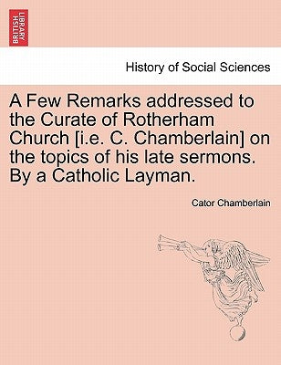 A Few Remarks Addressed to the Curate of Rotherham Church [i.E. C. Chamberlain] on the Topics of His Late Sermons. by a Catholic Layman. by Chamberlain, Cator