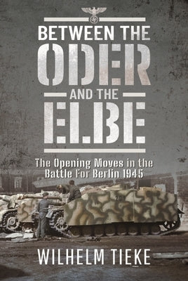 Between the Oder and the Elbe: The Opening Moves in the Battle for Berlin, 1945 by Tieke, Wilhelm