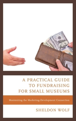 A Practical Guide to Fundraising for Small Museums: Maximizing the Marketing-Development Connection by Wolf, Sheldon
