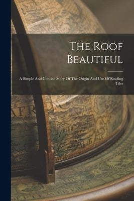 The Roof Beautiful: A Simple And Concise Story Of The Origin And Use Of Roofing Tiles by Anonymous