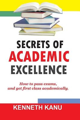 The Secrets of Academic Excellence: Excelling in Academics by Kanu, Kenneth