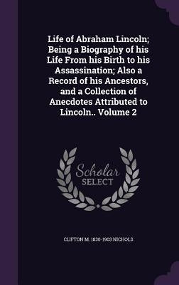 Life of Abraham Lincoln; Being a Biography of his Life From his Birth to his Assassination; Also a Record of his Ancestors, and a Collection of Anecdo by Nichols, Clifton M. 1830-1903